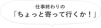 仕事終わりの「ちょっと寄って行くか！」