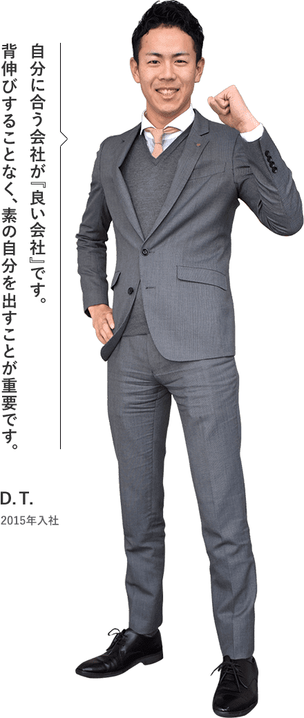 自分に合う会社が『良い会社』です。背伸びすることなく、素の自分を出すことが重要です。 D.T. 2015年入社