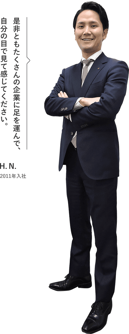 是非ともたくさんの企業に足を運んで、自分の目で見て感じてください。 H.N. 2011年入社